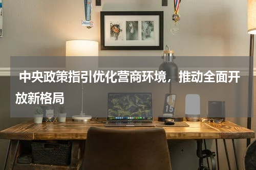  中央政策指引优化营商环境，推动全面开放新格局