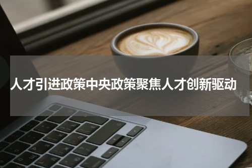  人才引进政策中央政策聚焦人才创新驱动
