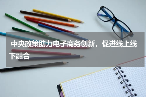  中央政策助力电子商务创新，促进线上线下融合 