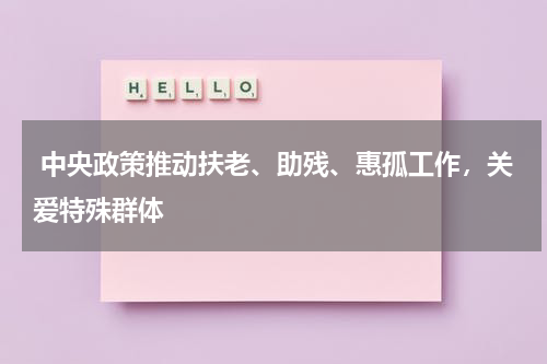  中央政策推动扶老、助残、惠孤工作，关爱特殊群体