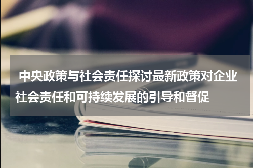  中央政策与社会责任探讨最新政策对企业社会责任和可持续发展的引导和督促