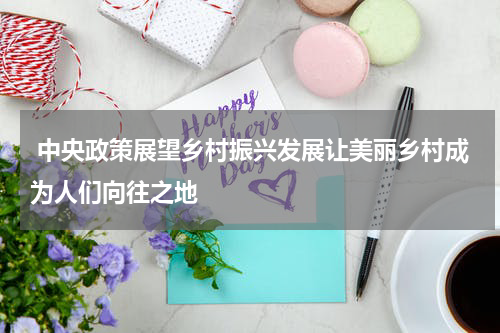  中央政策展望乡村振兴发展让美丽乡村成为人们向往之地