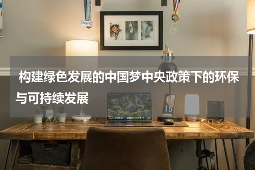  构建绿色发展的中国梦中央政策下的环保与可持续发展