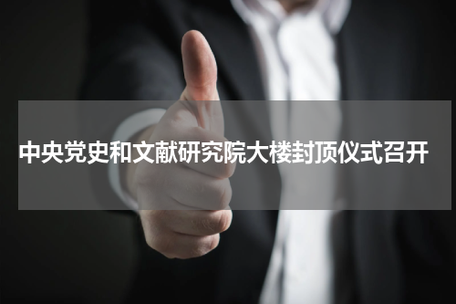  中央党史和文献研究院大楼封顶仪式召开