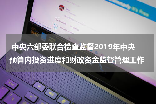  中央六部委联合检查监督2019年中央预算内投资进度和财政资金监督管理工作