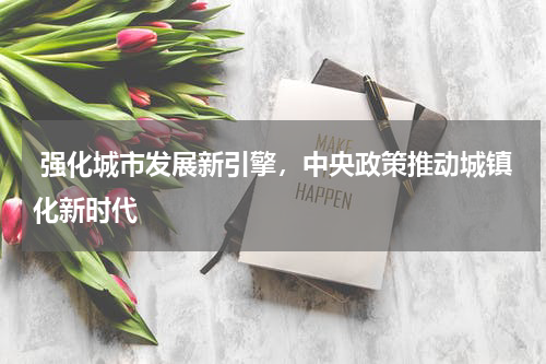  强化城市发展新引擎，中央政策推动城镇化新时代