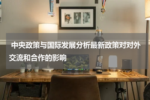  中央政策与国际发展分析最新政策对对外交流和合作的影响