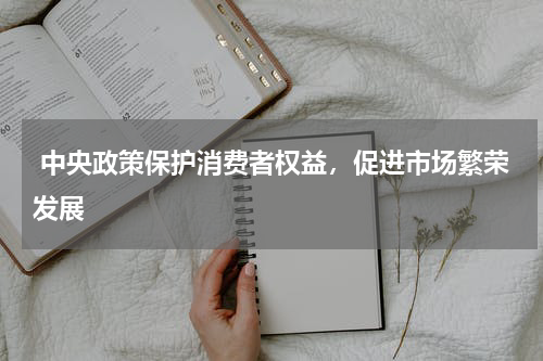  中央政策保护消费者权益，促进市场繁荣发展