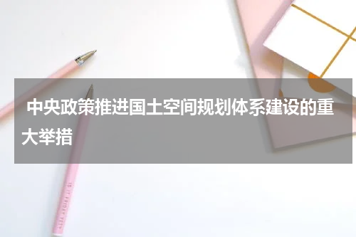  中央政策推进国土空间规划体系建设的重大举措