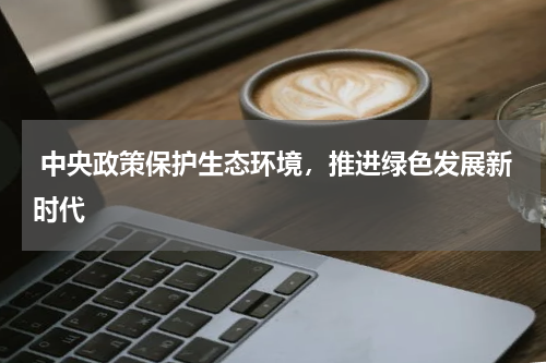  中央政策保护生态环境，推进绿色发展新时代