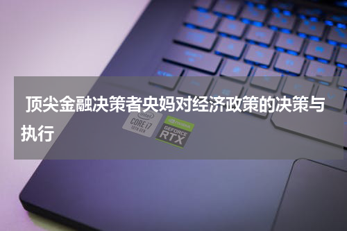  顶尖金融决策者央妈对经济政策的决策与执行