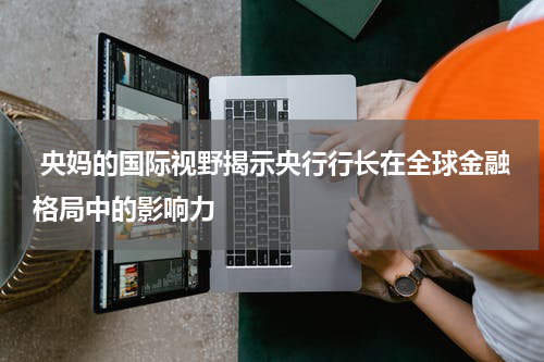  央妈的国际视野揭示央行行长在全球金融格局中的影响力