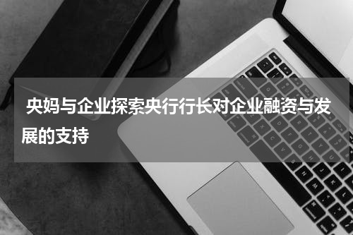  央妈与企业探索央行行长对企业融资与发展的支持