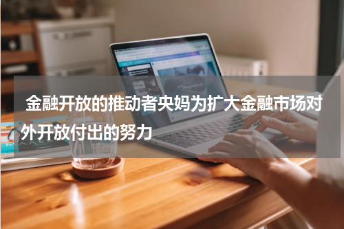  金融开放的推动者央妈为扩大金融市场对外开放付出的努力