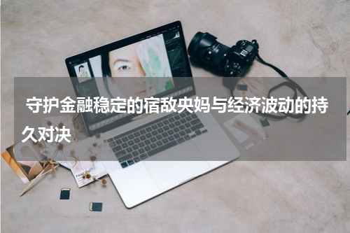  守护金融稳定的宿敌央妈与经济波动的持久对决