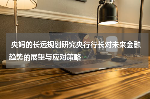  央妈的长远规划研究央行行长对未来金融趋势的展望与应对策略