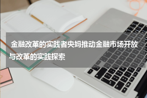  金融改革的实践者央妈推动金融市场开放与改革的实践探索