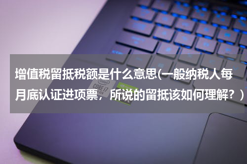 增值税留抵税额是什么意思(一般纳税人每月底认证进项票，所说的留抵该如何理解？)