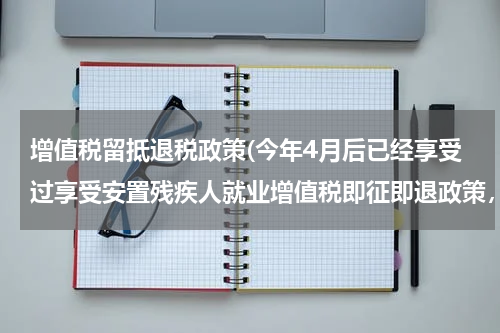增值税留抵退税政策(今年4月后已经享受过享受安置残疾人就业增值税即征即退政策，还可以享受增值税期末留抵税额退税政策吗？)