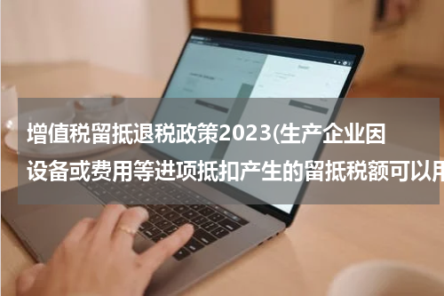 增值税留抵退税政策2023(生产企业因设备或费用等进项抵扣产生的留抵税额可以用来退税吗?)