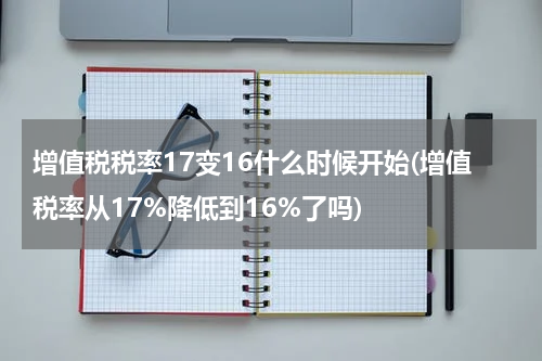 增值税税率17变16什么时候开始(增值税率从17%降低到16%了吗)