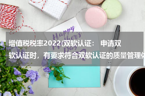 增值税税率2022(双软认证： 申请双软认证时，有要求符合双软认证的质量管理体系。 请问：此体系和ISO有什么区别)