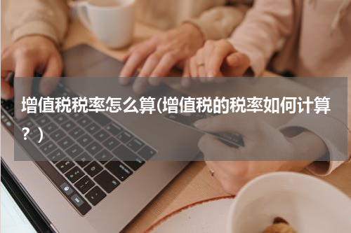 增值税税率怎么算(增值税的税率如何计算？)