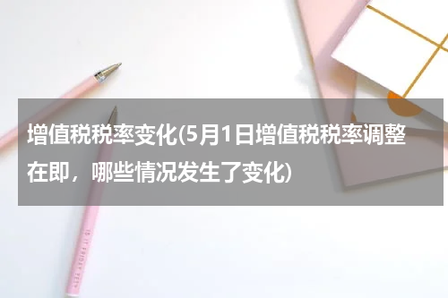 增值税税率变化(5月1日增值税税率调整在即，哪些情况发生了变化)