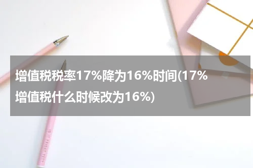 增值税税率17%降为16%时间(17%增值税什么时候改为16%)