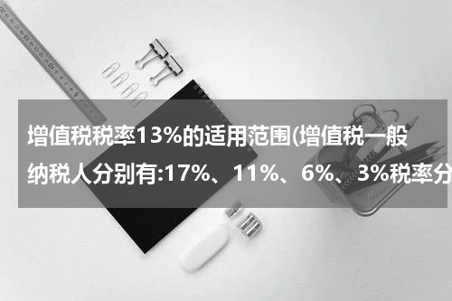 增值税税率13%的适用范围(增值税一般纳税人分别有:17%、11%、6%、3%税率分别适用哪些行业?)