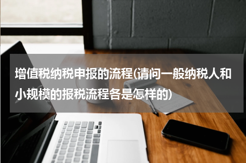 增值税纳税申报的流程(请问一般纳税人和小规模的报税流程各是怎样的)