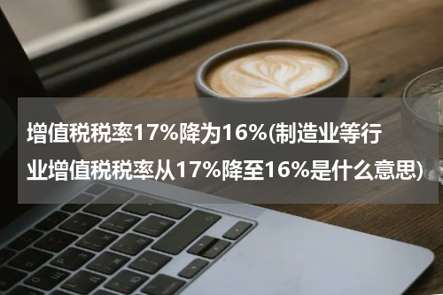 增值税税率17%降为16%(制造业等行业增值税税率从17%降至16%是什么意思)