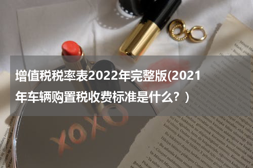 增值税税率表2022年完整版(2021年车辆购置税收费标准是什么？)