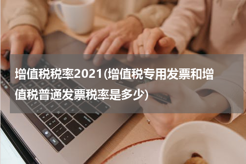 增值税税率2021(增值税专用发票和增值税普通发票税率是多少)