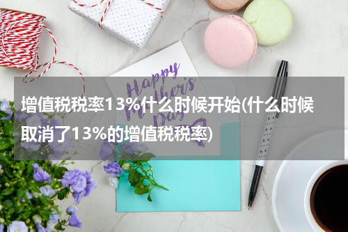 增值税税率13%什么时候开始(什么时候取消了13%的增值税税率)