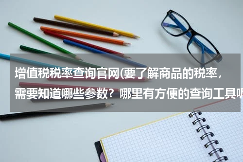 增值税税率查询官网(要了解商品的税率，需要知道哪些参数？哪里有方便的查询工具呢？)