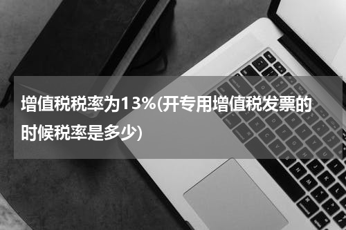 增值税税率为13%(开专用增值税发票的时候税率是多少)