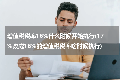 增值税税率16%什么时候开始执行(17%改成16%的增值税税率啥时候执行)