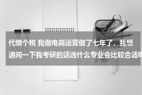 代缴个税 我做电商运营做了七年了，我想请问一下我考研的话选什么专业会比较合适呢？跪求有经验的高人指点
